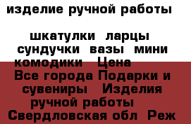 изделие ручной работы : шкатулки, ларцы, сундучки, вазы, мини комодики › Цена ­ 500 - Все города Подарки и сувениры » Изделия ручной работы   . Свердловская обл.,Реж г.